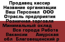 Продавец-кассир › Название организации ­ Ваш Персонал, ООО › Отрасль предприятия ­ Розничная торговля › Минимальный оклад ­ 15 000 - Все города Работа » Вакансии   . Амурская обл.,Благовещенский р-н